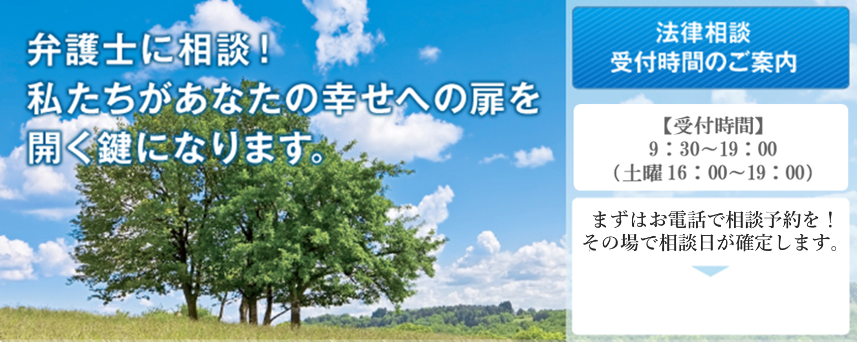 離婚弁護士に相談！私たちがあなたの幸せへの扉を開く鍵になります。 離婚相談受付時間のご案内 平日9:00〜18:00 土曜日10:00〜16:00 （要事前予約） まずはお電話でご相談を！その場で相談日が決まります。
